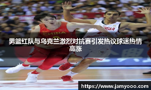 男篮红队与乌克兰激烈对抗赛引发热议球迷热情高涨